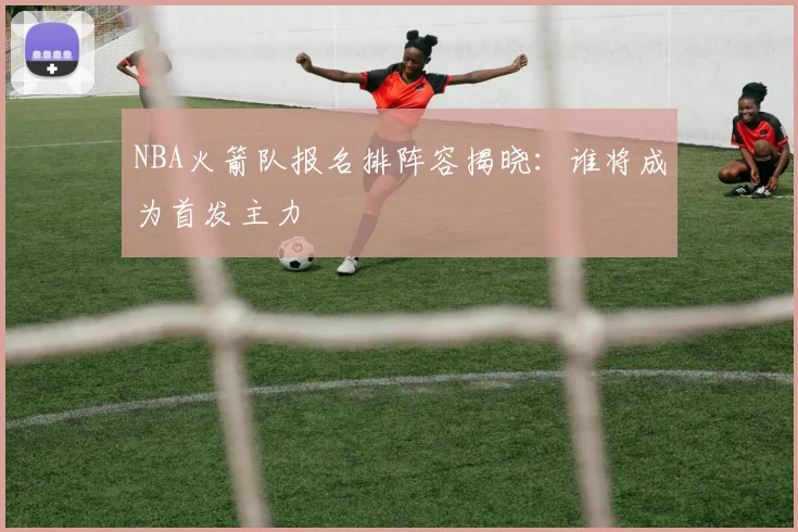 NBA火箭队报名排阵容揭晓：谁将成为首发主力