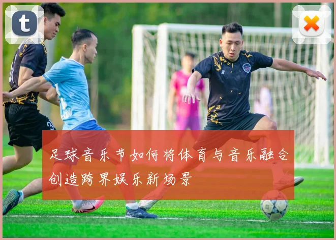足球音乐节如何将体育与音乐融合创造跨界娱乐新场景