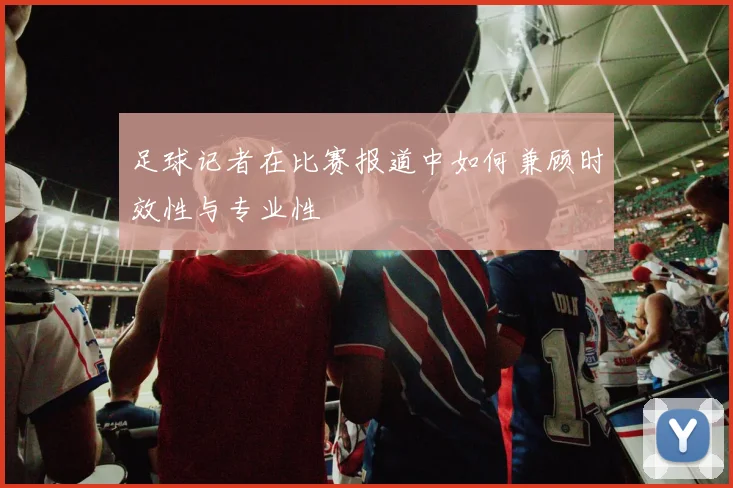 足球记者在比赛报道中如何兼顾时效性与专业性